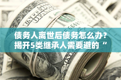 北京债务人离世后债务怎么办？揭开5类继承人需要避的“坑”